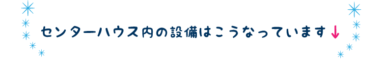 センターハウス内の設備はこうなっています↓