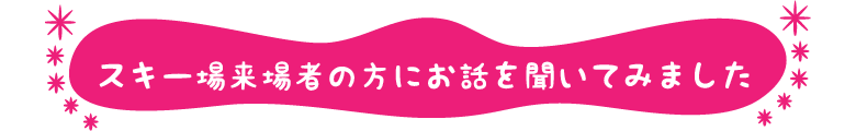 スキー場来場者の方にお話を聞いてみました